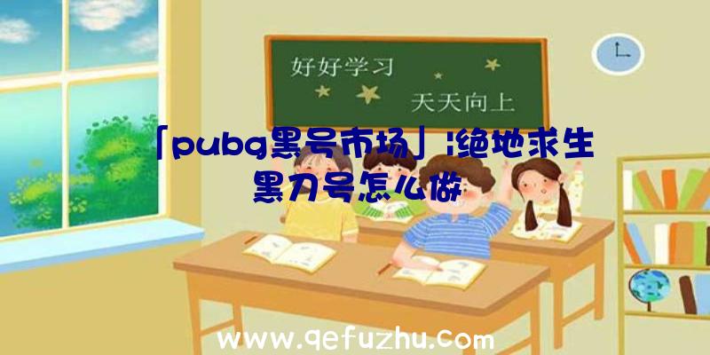 「pubg黑号市场」|绝地求生黑刀号怎么做